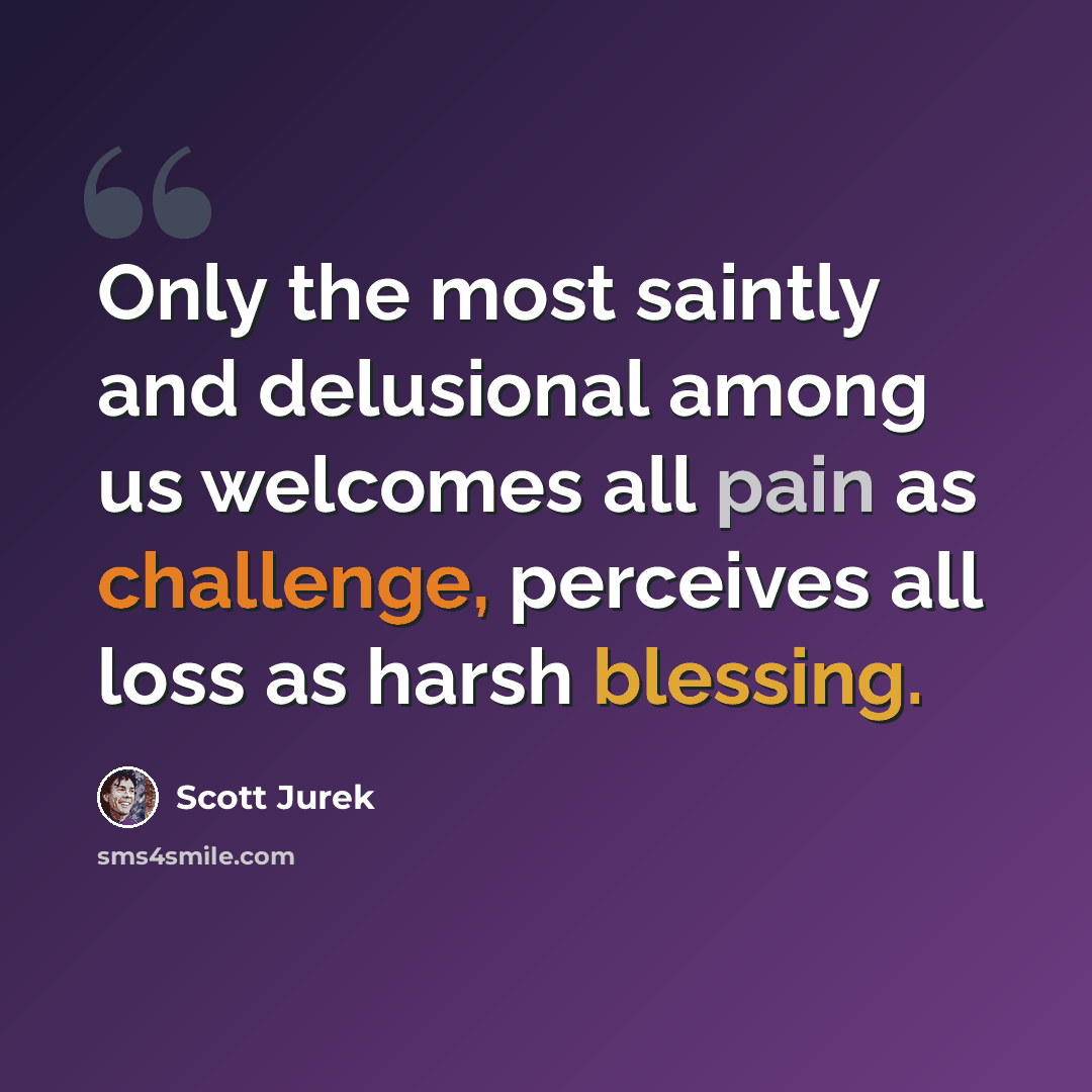 “Only the most saintly and delusional among us welcomes all pain as challenge, perceives all loss as harsh blessing.” quote by Scott Jurek