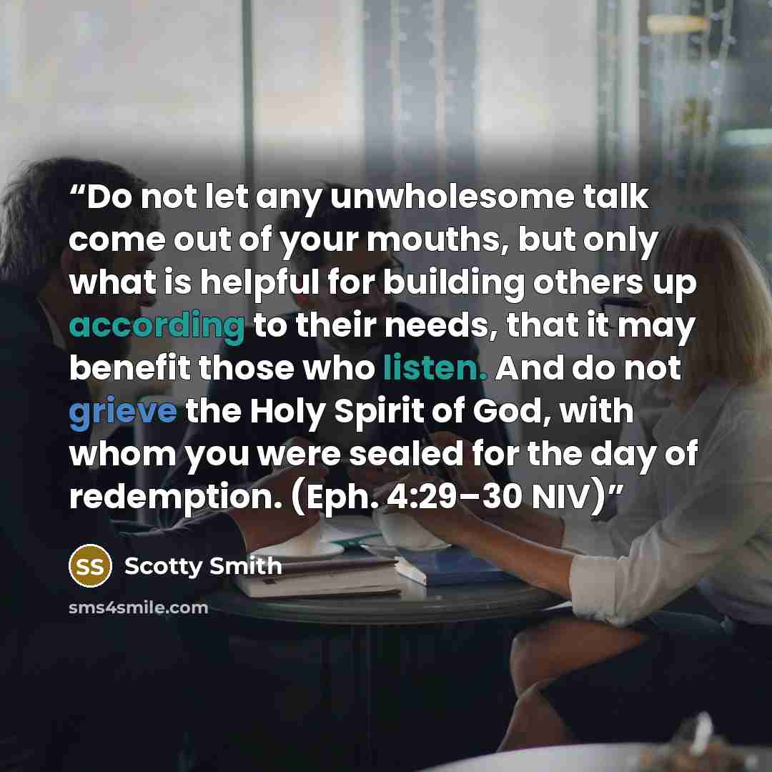 “Do not let any unwholesome talk come out of your mouths, but only what is helpful for building others up according to their needs, that it may benefit those who listen. And do not grieve the Holy Spirit of God, with whom you were sealed for the day of redemption. (Eph. 4:29–30 NIV)” quote by Scotty Smith
