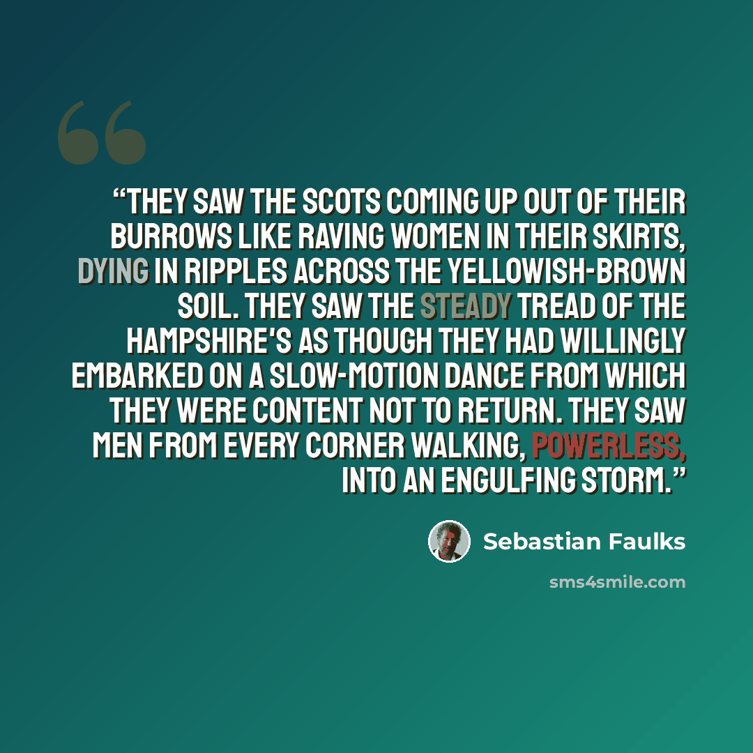 “They saw the Scots coming up out of their burrows like raving women in their skirts, dying in ripples across the yellowish-brown soil. They saw the steady tread of the Hampshire's as though they had willingly embarked on a slow-motion dance from which they were content not to return. They saw men…” quote by Sebastian Faulks