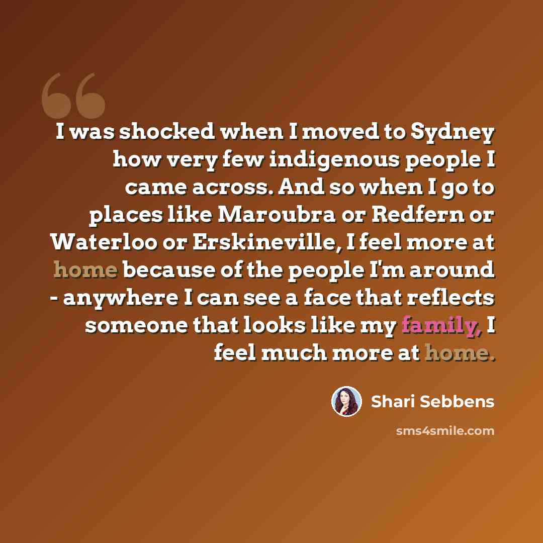 “I was shocked when I moved to Sydney how very few indigenous people I came across. And so when I go to places like Maroubra or Redfern or Waterloo or Erskineville, I feel more at home because of the people I'm around - anywhere I can see a face that reflects someone that looks like my family, I…” quote by Shari Sebbens