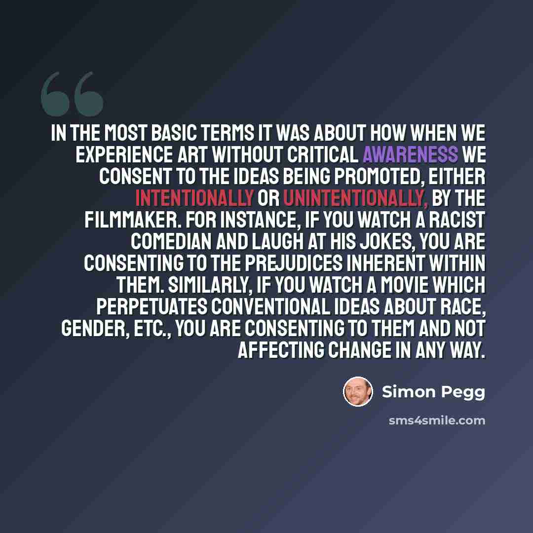 “In the most basic terms it was about how when we experience art without critical awareness we consent to the ideas being promoted, either intentionally or unintentionally, by the filmmaker. For instance, if you watch a racist comedian and laugh at his jokes, you are consenting to the prejudices…” quote by Simon Pegg
