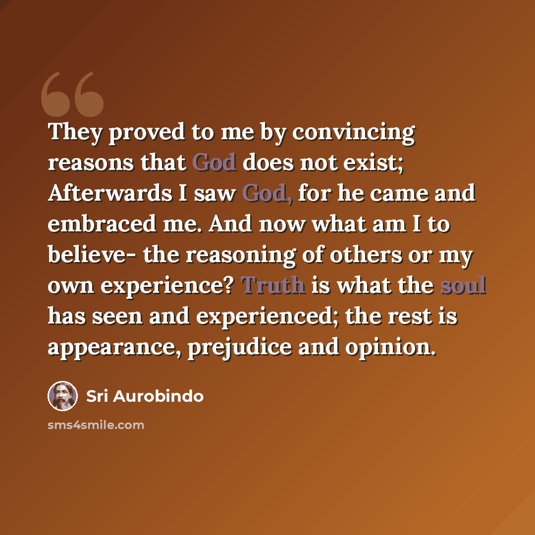 “They proved to me by convincing reasons that God does not exist; Afterwards I saw God, for he came and embraced me. And now what am I to believe- the reasoning of others or my own experience? Truth is what the soul has seen and experienced; the rest is appearance, prejudice and opinion.” quote by Sri Aurobindo