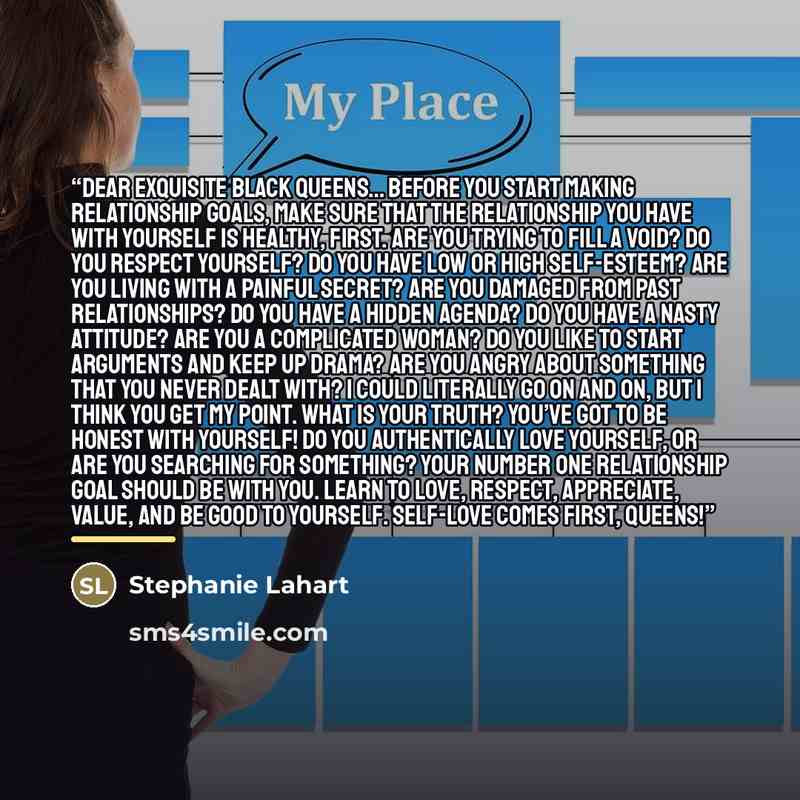 “Dear Exquisite Black Queens… Before you start making relationship goals, make sure that the relationship you have with yourself is healthy, first. Are you trying to fill a void? Do you respect yourself? Do you have low or high self-esteem? Are you living with a painful secret? Are you damaged from…” quote by Stephanie Lahart