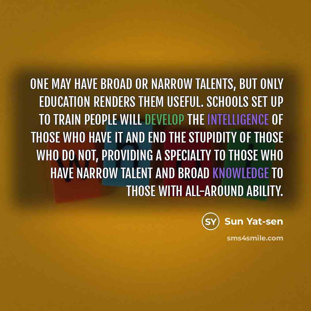 “One may have broad or narrow talents, but only education renders them useful. Schools set up to train people will develop the intelligence of those who have it and end the stupidity of those who do not, providing a specialty to those who have narrow talent and broad knowledge to those with…” quote by Sun Yat-sen