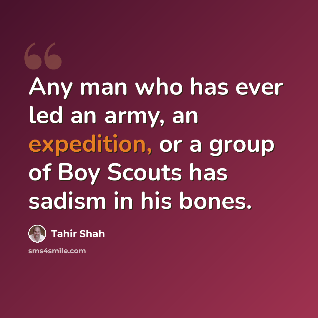 “Any man who has ever led an army, an expedition, or a group of Boy Scouts has sadism in his bones.” quote by Tahir Shah