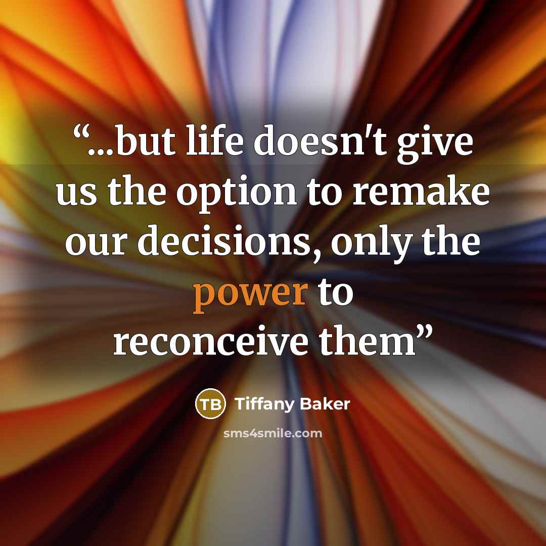 “...but life doesn't give us the option to remake our decisions, only the power to reconceive them” quote by Tiffany Baker