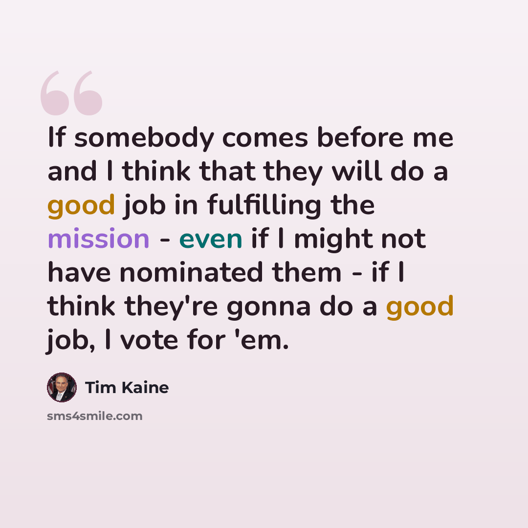 “If somebody comes before me and I think that they will do a good job in fulfilling the mission - even if I might not have nominated them - if I think they're gonna do a good job, I vote for 'em.” quote by Tim Kaine