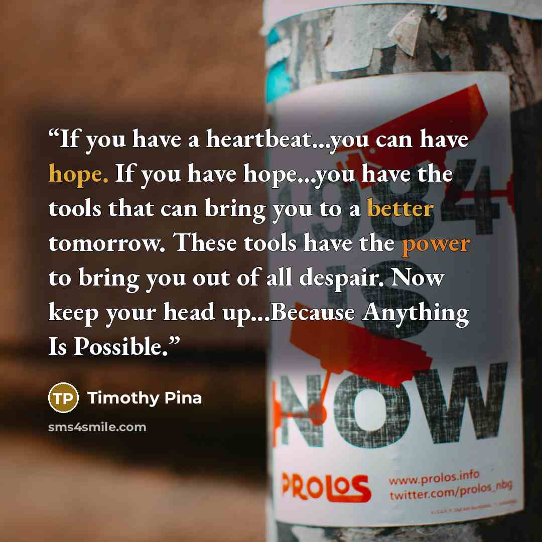 “If you have a heartbeat...you can have hope. If you have hope...you have the tools that can bring you to a better tomorrow. These tools have the power to bring you out of all despair. Now keep your head up...Because Anything Is Possible.” quote by Timothy Pina