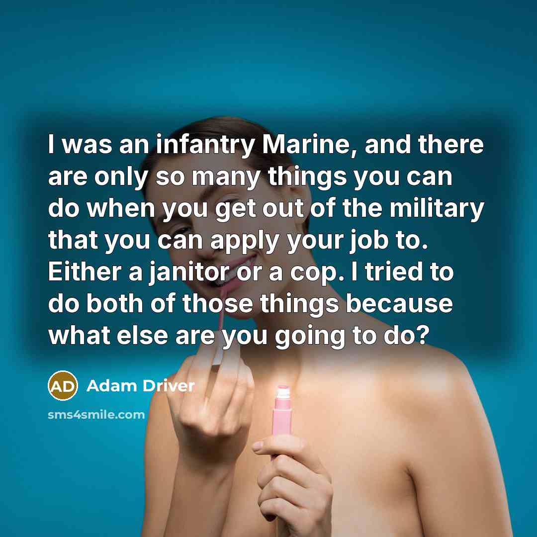 “I was an infantry Marine, and there are only so many things you can do when you get out of the military that you can apply your job to. Either a janitor or a cop. I tried to do both of those things because what else are you going to do?” quote by Adam Driver