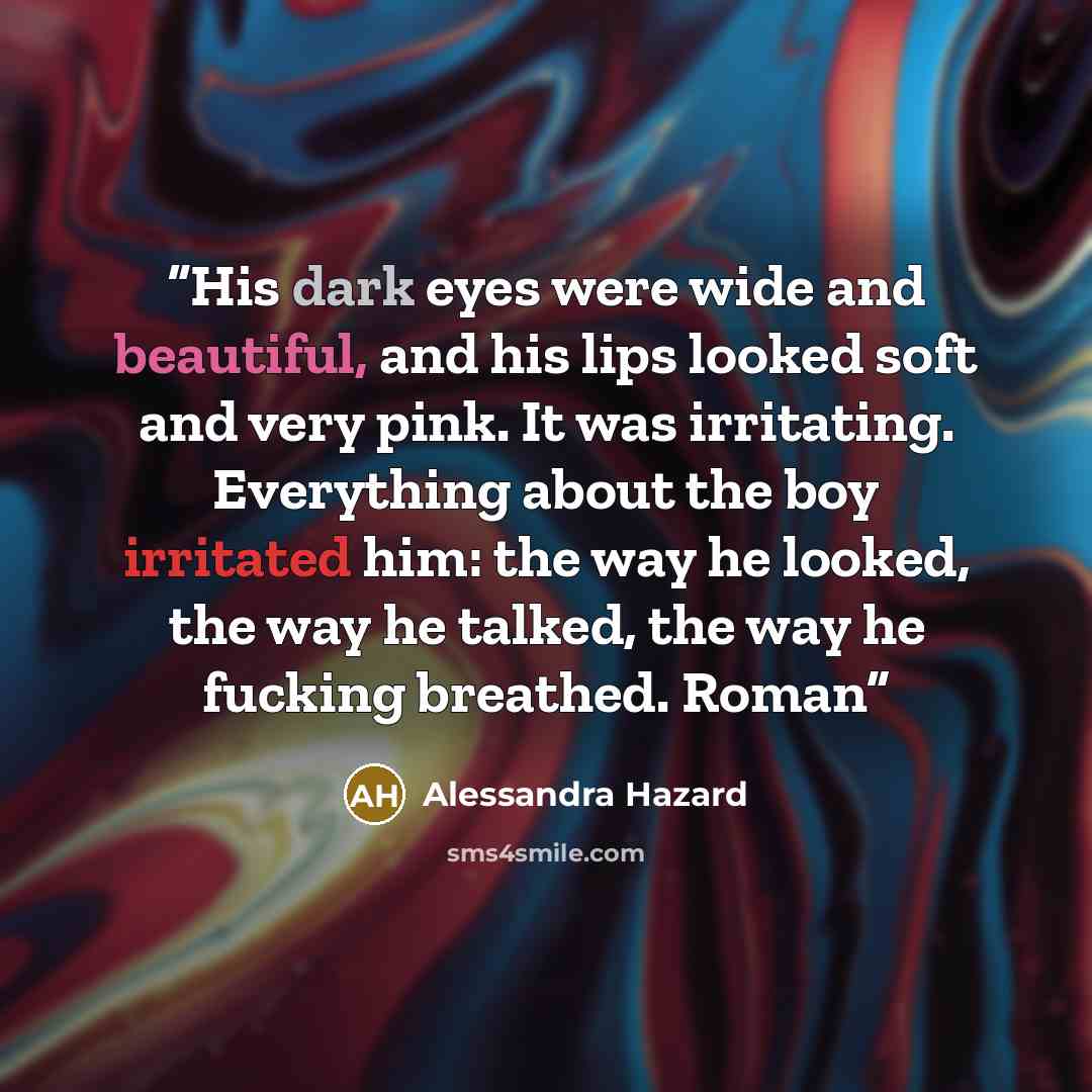 “His dark eyes were wide and beautiful, and his lips looked soft and very pink. It was irritating. Everything about the boy irritated him: the way he looked, the way he talked, the way he fucking breathed. Roman” quote by Alessandra Hazard