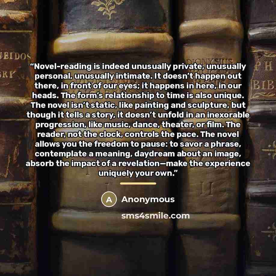 “Novel-reading is indeed unusually private, unusually personal, unusually intimate. It doesn’t happen out there, in front of our eyes; it happens in here, in our heads. The form’s relationship to time is also unique. The novel isn’t static, like painting and sculpture, but though it tells a story…” quote by Anonymous
