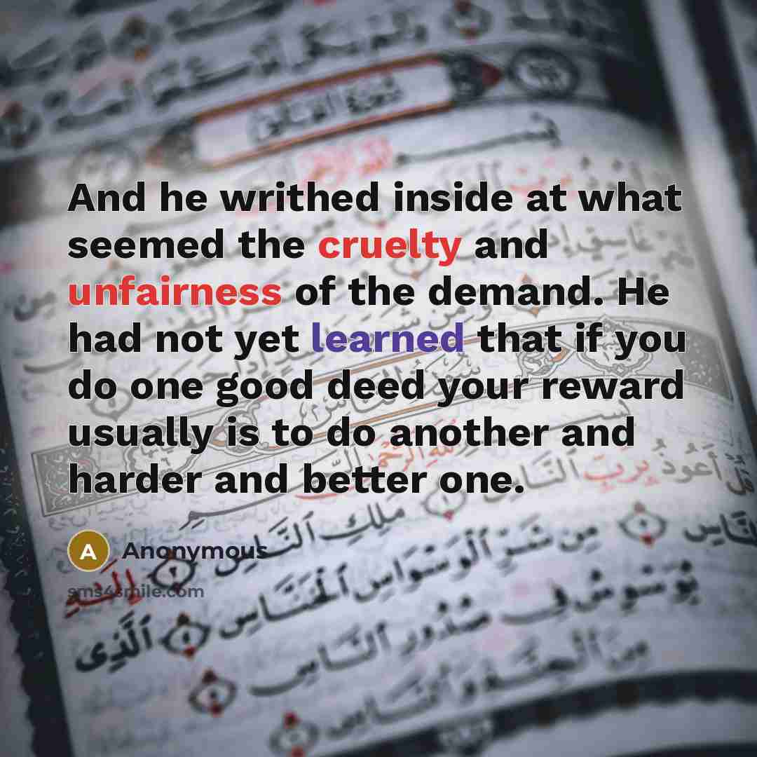 “And he writhed inside at what seemed the cruelty and unfairness of the demand. He had not yet learned that if you do one good deed your reward usually is to do another and harder and better one.” quote by Anonymous