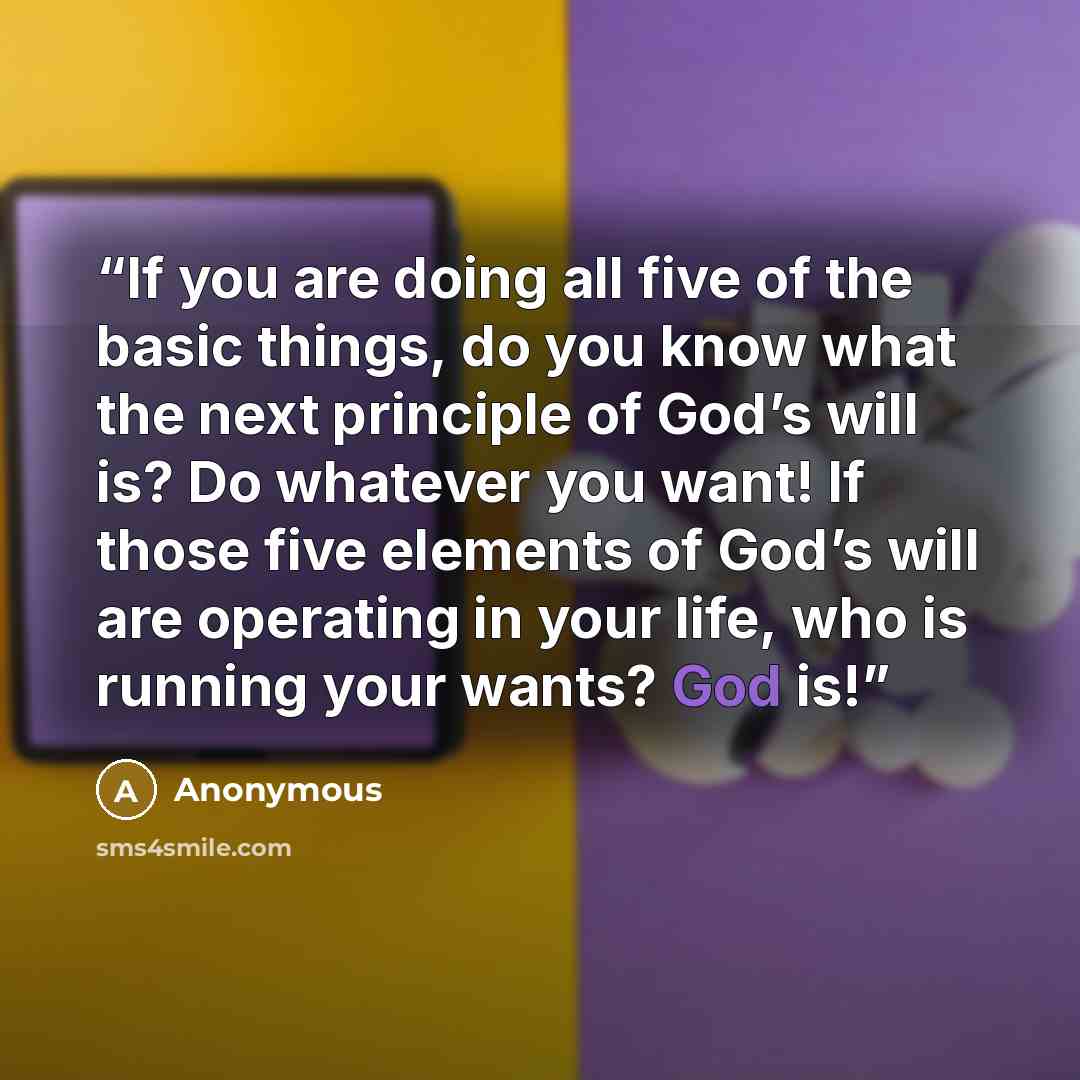 “If you are doing all five of the basic things, do you know what the next principle of God’s will is? Do whatever you want! If those five elements of God’s will are operating in your life, who is running your wants? God is!” quote by Anonymous