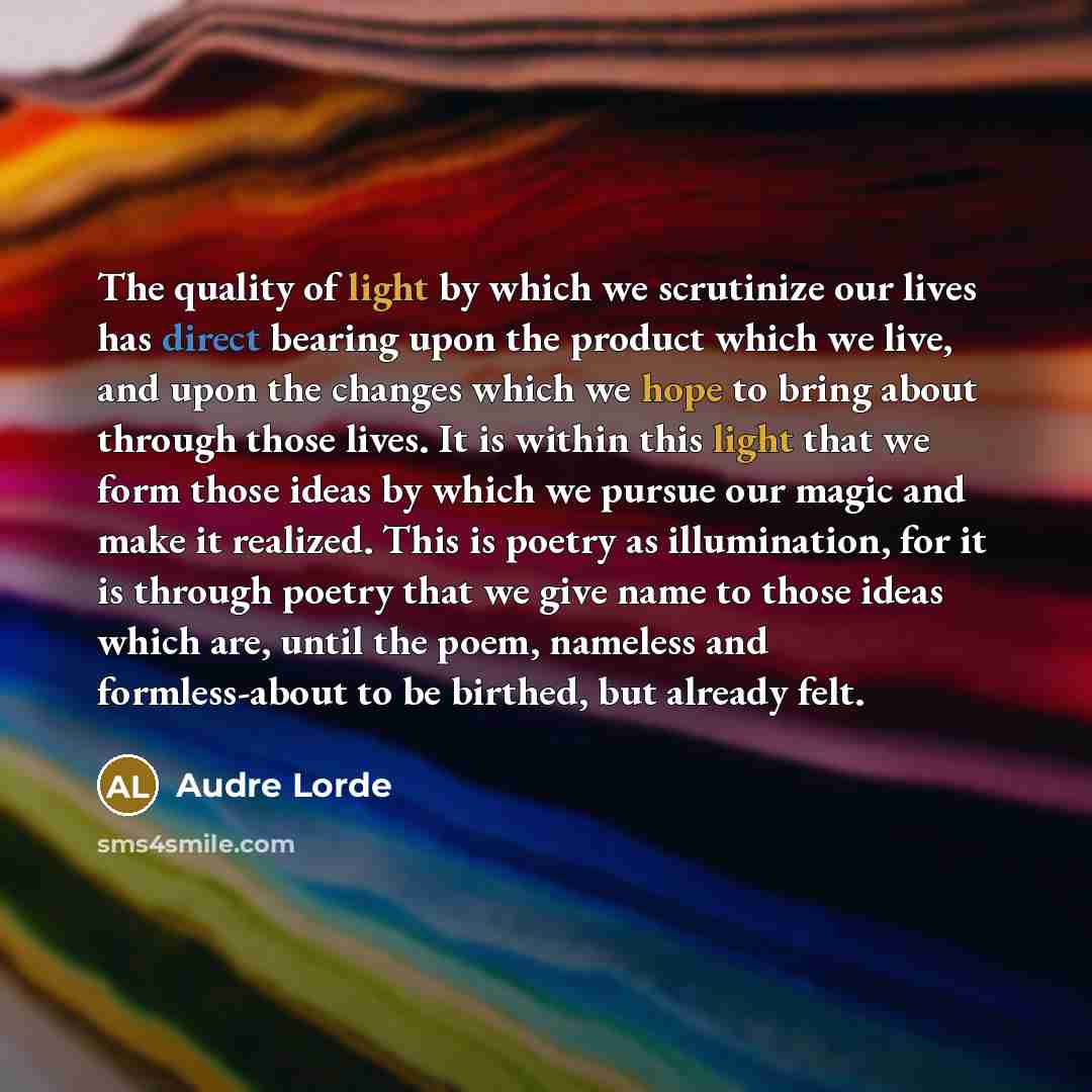 “The quality of light by which we scrutinize our lives has direct bearing upon the product which we live, and upon the changes which we hope to bring about through those lives. It is within this light that we form those ideas by which we pursue our magic and make it realized. This is poetry as…” quote by Audre Lorde