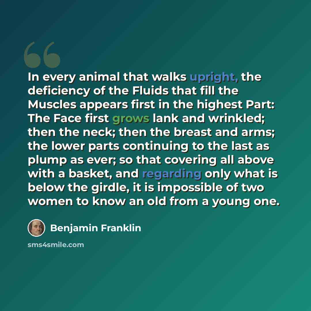 “In every animal that walks upright, the deficiency of the Fluids that fill the Muscles appears first in the highest Part: The Face first grows lank and wrinkled; then the neck; then the breast and arms; the lower parts continuing to the last as plump as ever; so that covering all above with a…” quote by Benjamin Franklin
