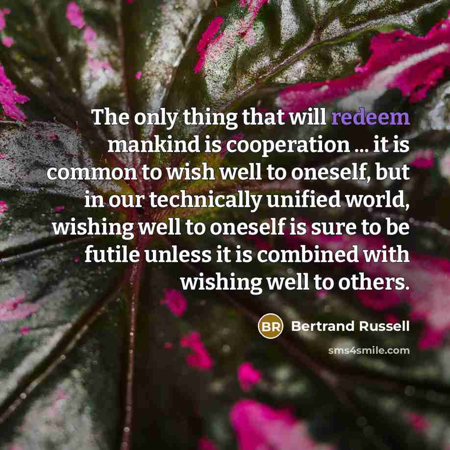 “The only thing that will redeem mankind is cooperation ... it is common to wish well to oneself, but in our technically unified world, wishing well to oneself is sure to be futile unless it is combined with wishing well to others.” quote by Bertrand Russell