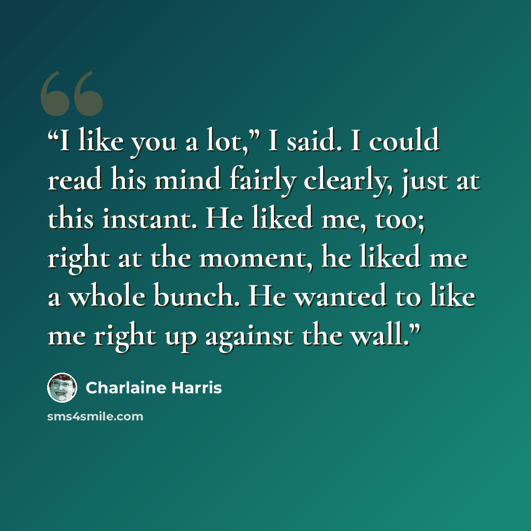“I like you a lot,” I said. I could read his mind fairly clearly, just at this instant. He liked me, too; right at the moment, he liked me a whole bunch. He wanted to like me right up against the wall.” quote by Charlaine Harris
