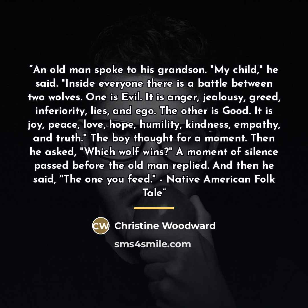 “An old man spoke to his grandson. "My child," he said. "Inside everyone there is a battle between two wolves. One is Evil. It is anger, jealousy, greed, inferiority, lies, and ego. The other is Good. It is joy, peace, love, hope, humility, kindness, empathy, and truth." The boy thought for a…” quote by Christine Woodward