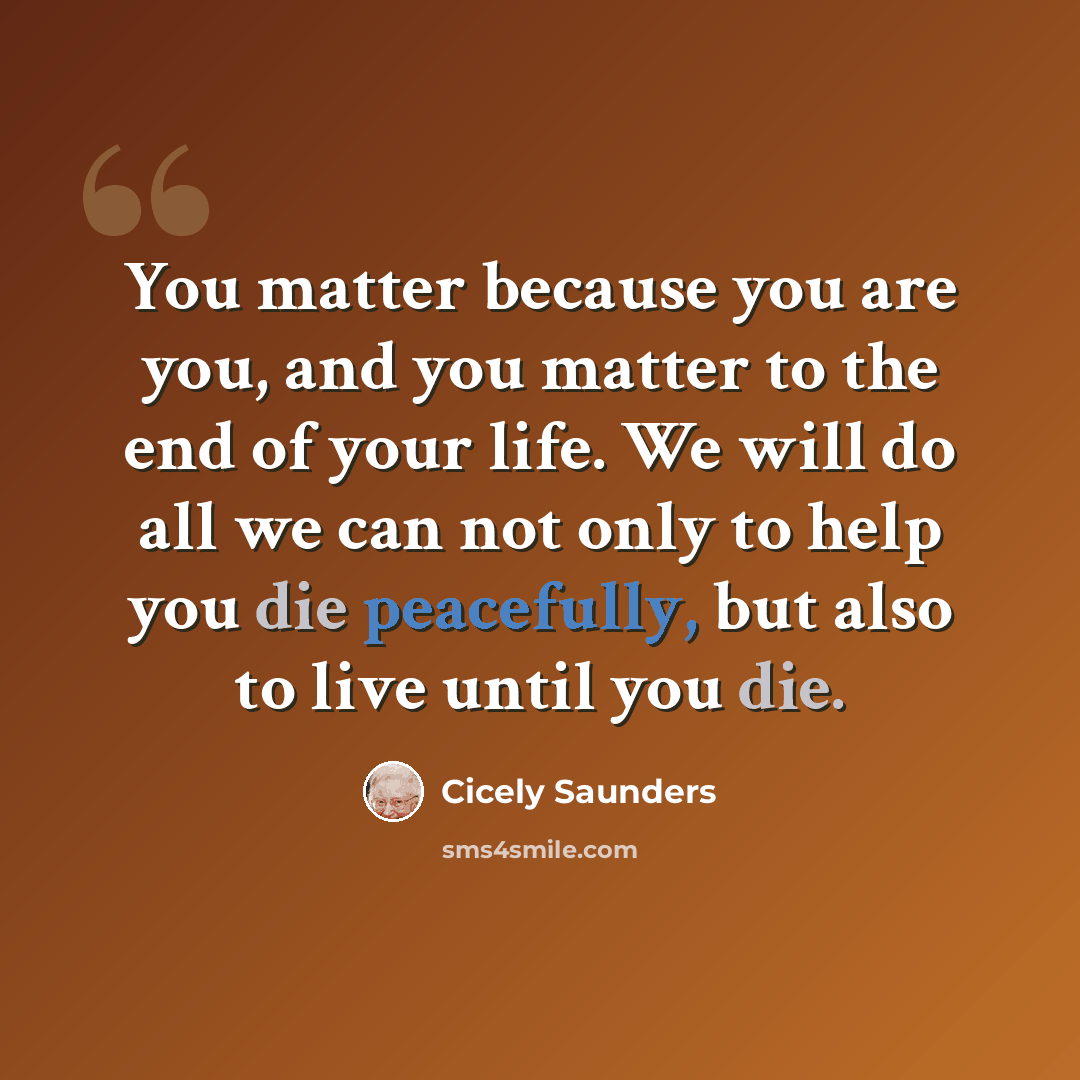 “You matter because you are you, and you matter to the end of your life. We will do all we can not only to help you die peacefully, but also to live until you die.” quote by Cicely Saunders