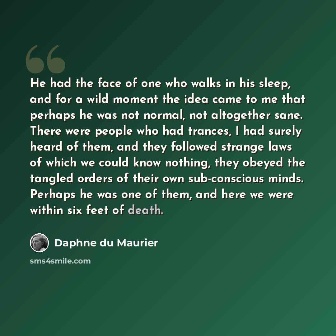 “He had the face of one who walks in his sleep, and for a wild moment the idea came to me that perhaps he was not normal, not altogether sane. There were people who had trances, I had surely heard of them, and they followed strange laws of which we could know nothing, they obeyed the tangled orders…” quote by Daphne du Maurier