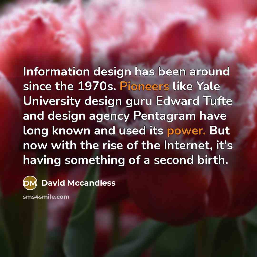 “Information design has been around since the 1970s. Pioneers like Yale University design guru Edward Tufte and design agency Pentagram have long known and used its power. But now with the rise of the Internet, it's having something of a second birth.” quote by David McCandless