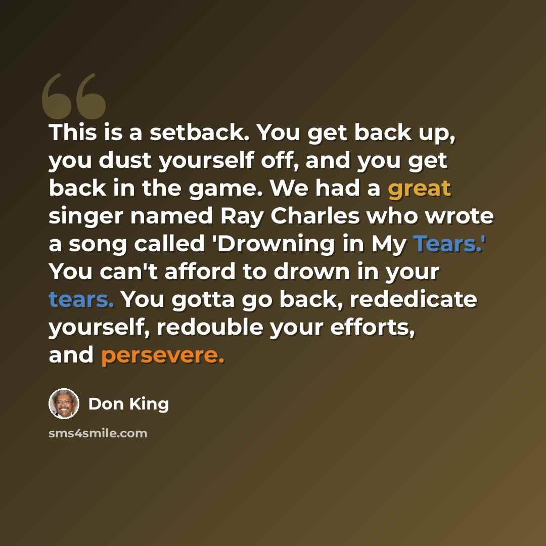 “This is a setback. You get back up, you dust yourself off, and you get back in the game. We had a great singer named Ray Charles who wrote a song called 'Drowning in My Tears.' You can't afford to drown in your tears. You gotta go back, rededicate yourself, redouble your efforts, and persevere.” quote by Don King