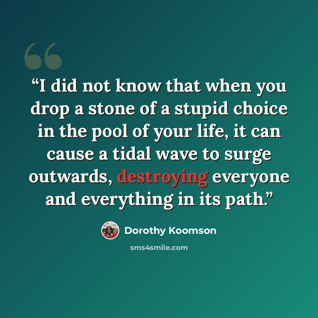 “I did not know that when you drop a stone of a stupid choice in the pool of your life, it can cause a tidal wave to surge outwards, destroying everyone and everything in its path.” quote by Dorothy Koomson