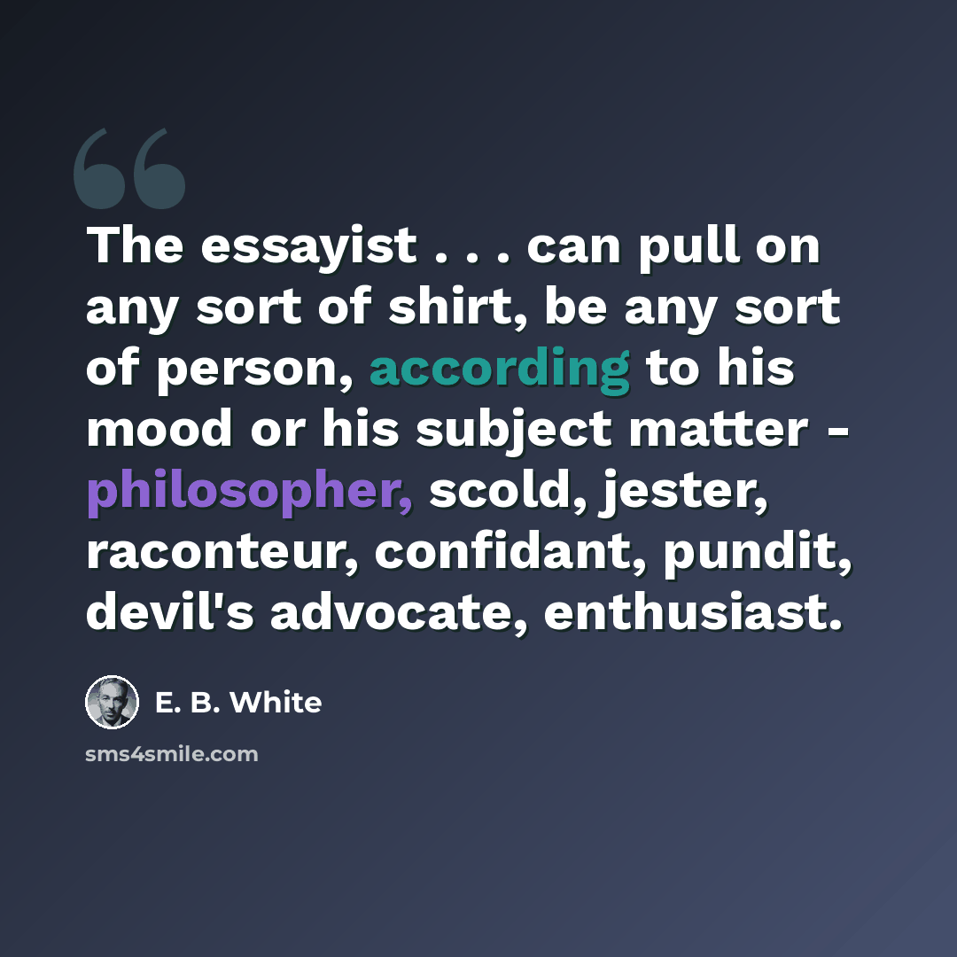 “The essayist . . . can pull on any sort of shirt, be any sort of person, according to his mood or his subject matter - philosopher, scold, jester, raconteur, confidant, pundit, devil's advocate, enthusiast.” quote by E. B. White