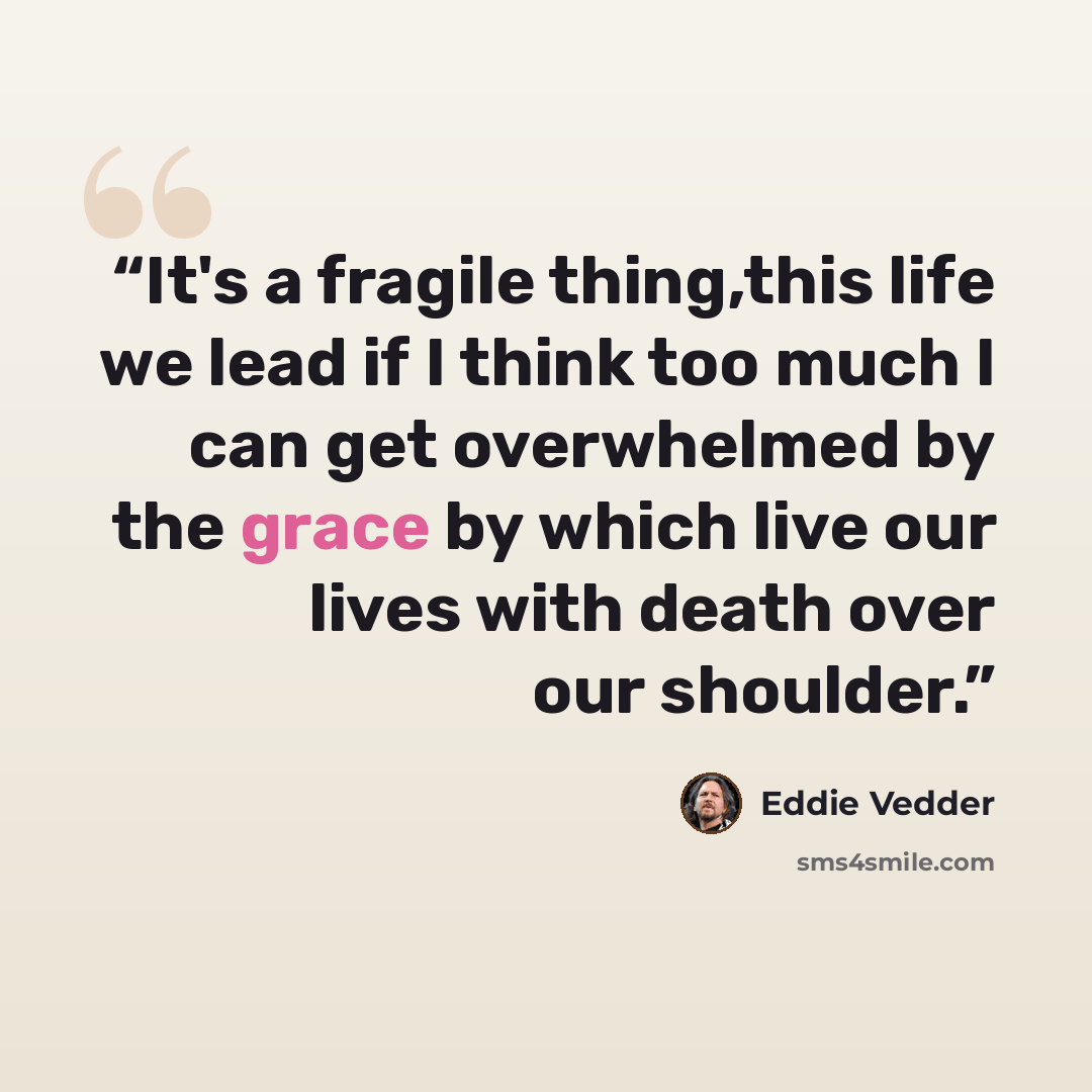 “It's a fragile thing,this life we lead if I think too much I can get overwhelmed by the grace by which live our lives with death over our shoulder.” quote by Eddie Vedder