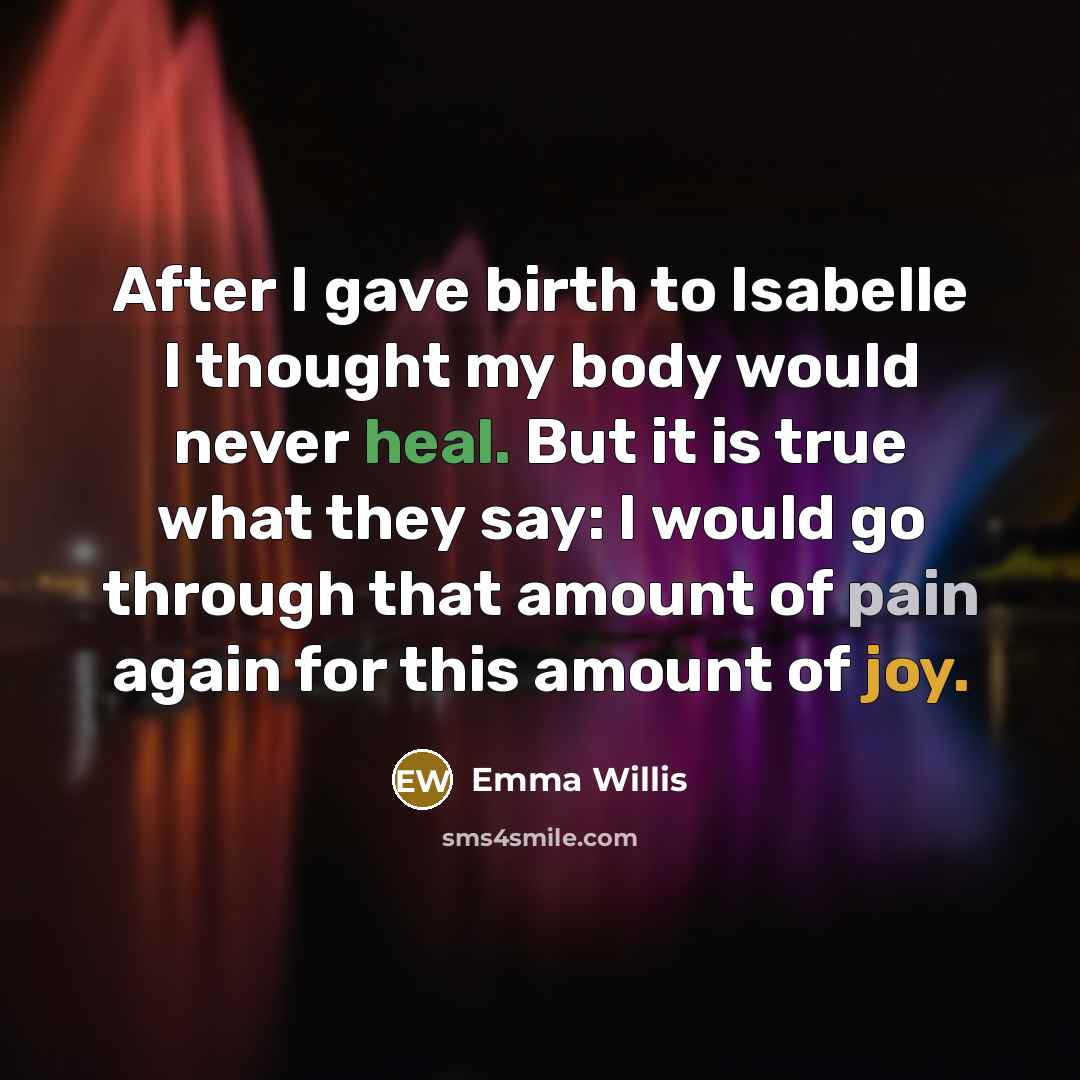 “After I gave birth to Isabelle I thought my body would never heal. But it is true what they say: I would go through that amount of pain again for this amount of joy.” quote by Emma Willis