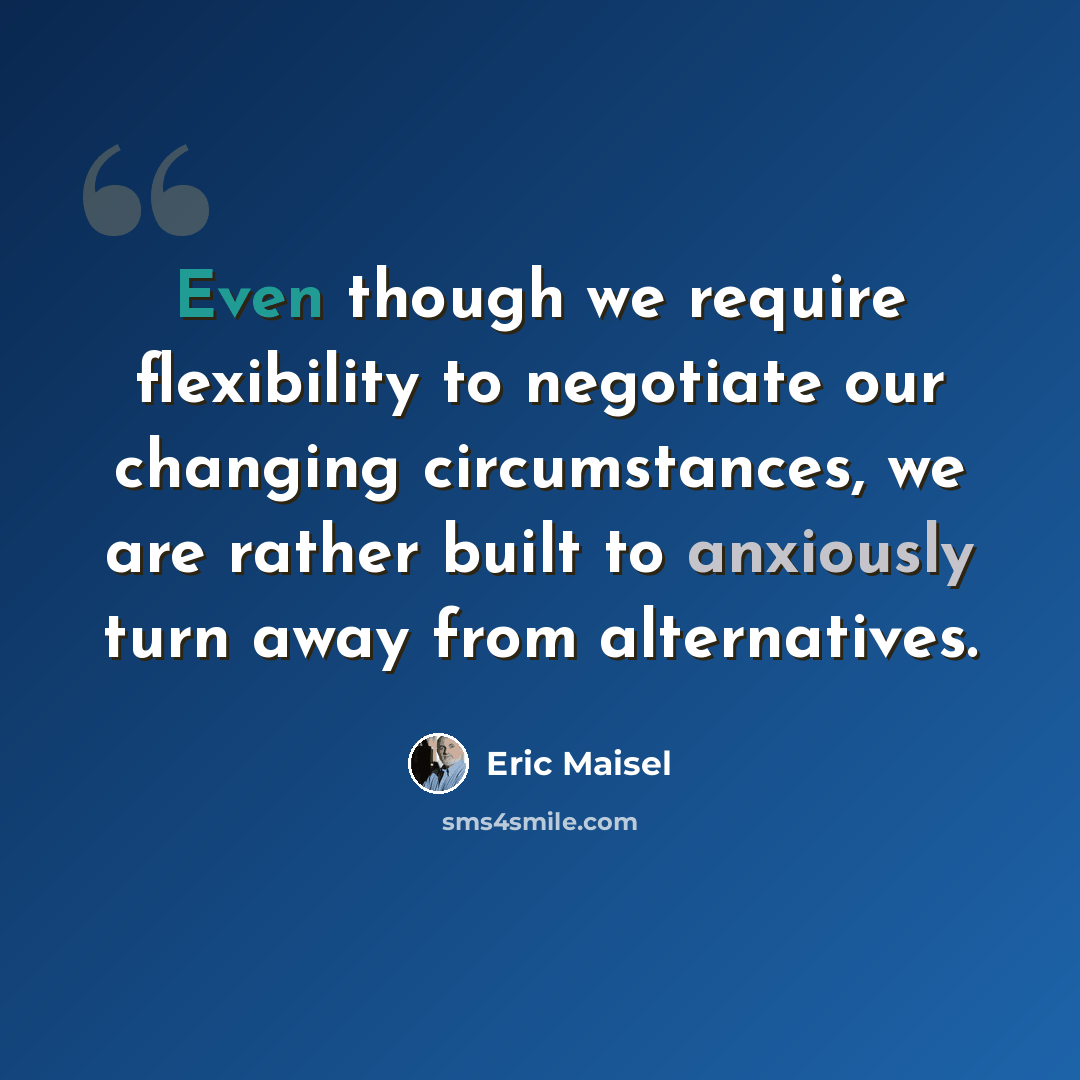 “Even though we require flexibility to negotiate our changing circumstances, we are rather built to anxiously turn away from alternatives.” quote by Eric Maisel