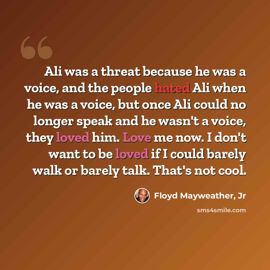 “Ali was a threat because he was a voice, and the people hated Ali when he was a voice, but once Ali could no longer speak and he wasn't a voice, they loved him. Love me now. I don't want to be loved if I could barely walk or barely talk. That's not cool.” quote by Floyd Mayweather, Jr