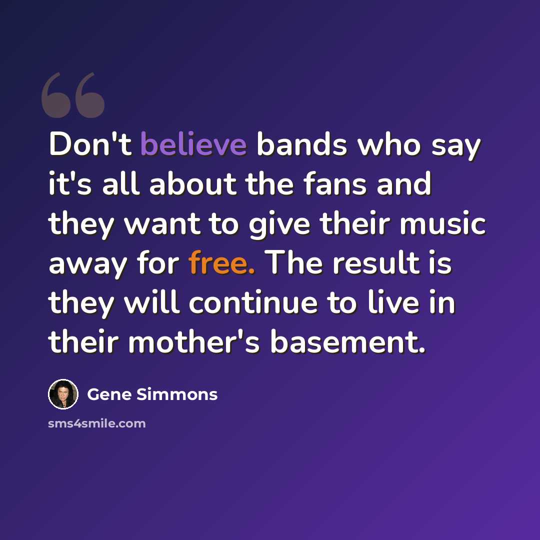 “Don't believe bands who say it's all about the fans and they want to give their music away for free. The result is they will continue to live in their mother's basement.” quote by Gene Simmons