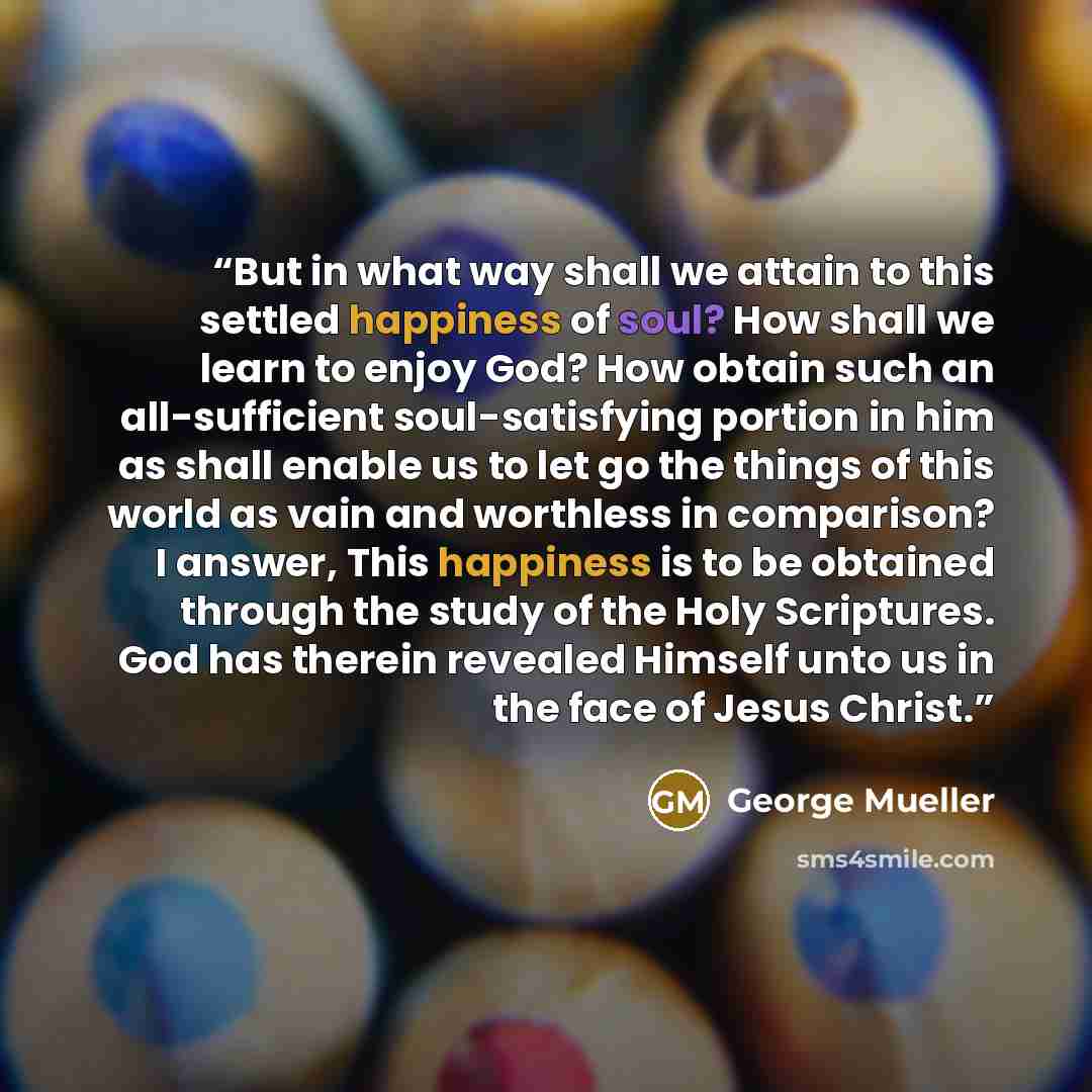 “But in what way shall we attain to this settled happiness of soul? How shall we learn to enjoy God? How obtain such an all-sufficient soul-satisfying portion in him as shall enable us to let go the things of this world as vain and worthless in comparison? I answer, This happiness is to be obtained…” quote by George Mueller