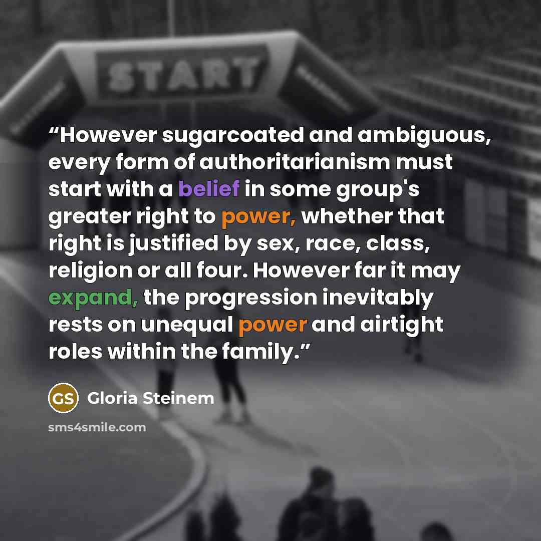 “However sugarcoated and ambiguous, every form of authoritarianism must start with a belief in some group's greater right to power, whether that right is justified by sex, race, class, religion or all four. However far it may expand, the progression inevitably rests on unequal power and airtight…” quote by Gloria Steinem
