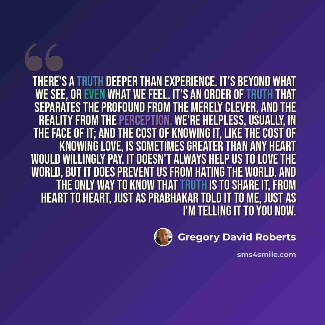 “There's a truth deeper than experience. It's beyond what we see, or even what we feel. It's an order of truth that separates the profound from the merely clever, and the reality from the perception. We're helpless, usually, in the face of it; and the cost of knowing it, like the cost of knowing…” quote by Gregory David Roberts
