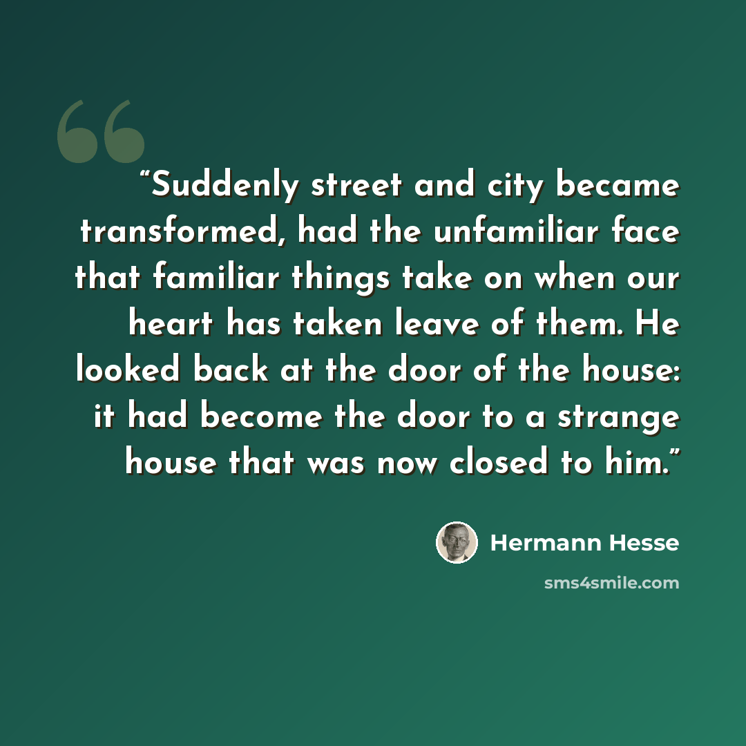 “Suddenly street and city became transformed, had the unfamiliar face that familiar things take on when our heart has taken leave of them. He looked back at the door of the house: it had become the door to a strange house that was now closed to him.” quote by Hermann Hesse