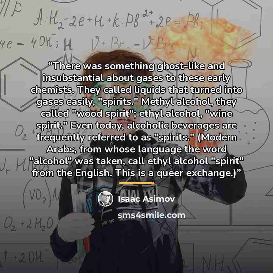 “There was something ghost-like and insubstantial about gases to these early chemists. They called liquids that turned into gases easily, "spirits." Methyl alcohol, they called "wood spirit"; ethyl alcohol, "wine spirit." Even today, alcoholic beverages are frequently referred to as "spirits."…” quote by Isaac Asimov