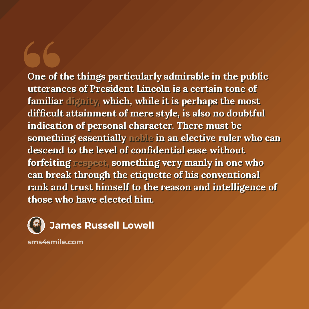 “One of the things particularly admirable in the public utterances of President Lincoln is a certain tone of familiar dignity, which, while it is perhaps the most difficult attainment of mere style, is also no doubtful indication of personal character. There must be something essentially noble in…” quote by James Russell Lowell