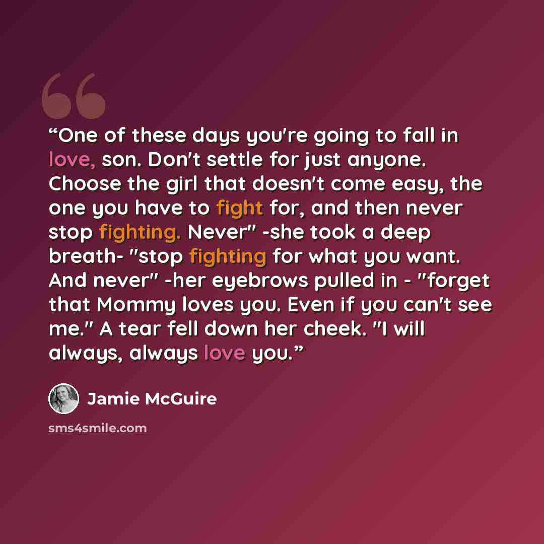 “One of these days you're going to fall in love, son. Don't settle for just anyone. Choose the girl that doesn't come easy, the one you have to fight for, and then never stop fighting. Never" -she took a deep breath- "stop fighting for what you want. And never" -her eyebrows pulled in - "forget…” quote by Jamie McGuire
