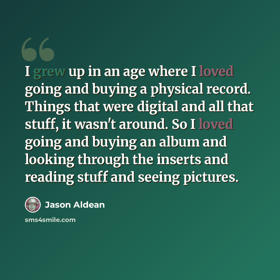 “I grew up in an age where I loved going and buying a physical record. Things that were digital and all that stuff, it wasn't around. So I loved going and buying an album and looking through the inserts and reading stuff and seeing pictures.” quote by Jason Aldean