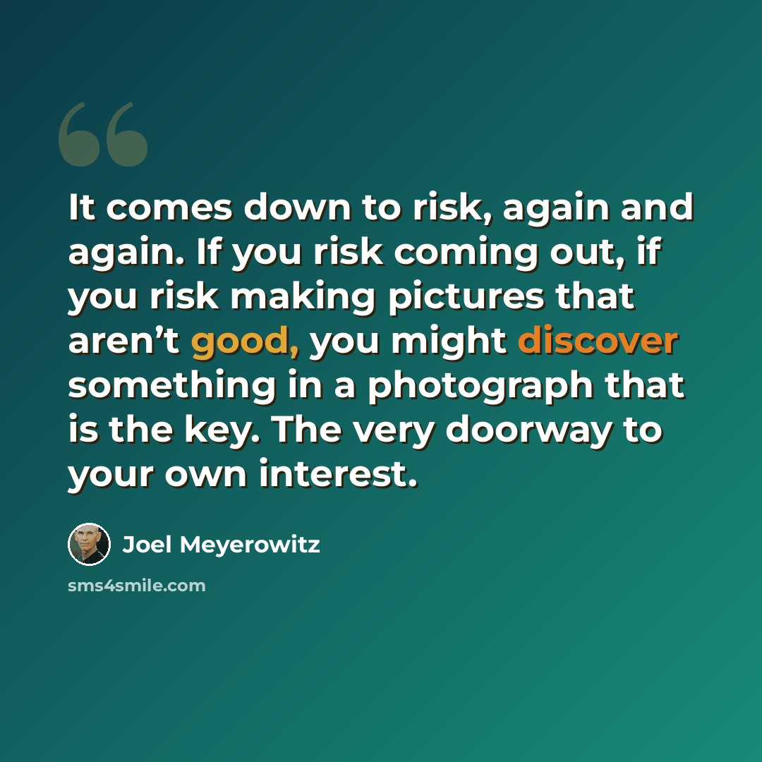 “It comes down to risk, again and again. If you risk coming out, if you risk making pictures that aren’t good, you might discover something in a photograph that is the key. The very doorway to your own interest.” quote by Joel Meyerowitz