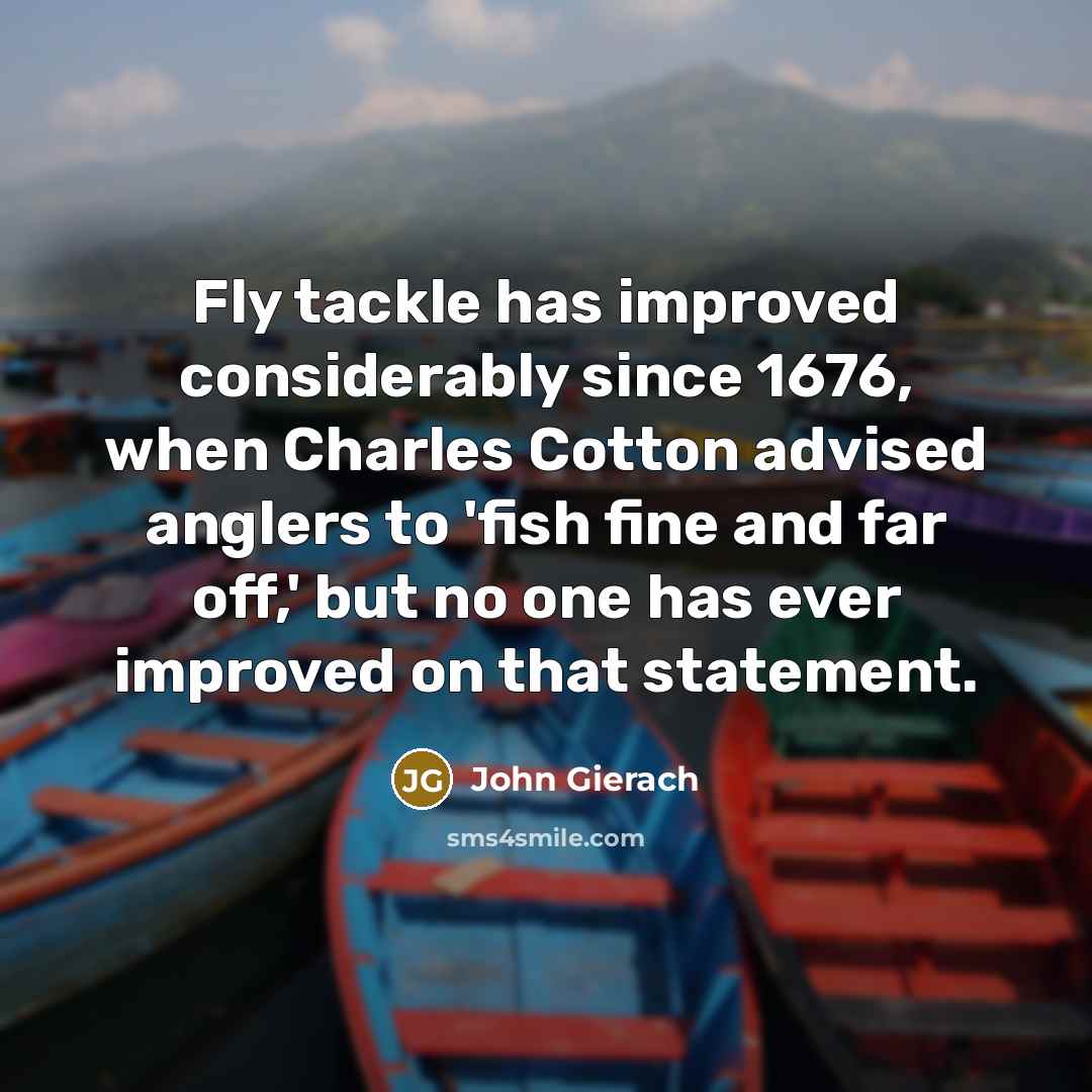 “Fly tackle has improved considerably since 1676, when Charles Cotton advised anglers to 'fish fine and far off,' but no one has ever improved on that statement.” quote by John Gierach