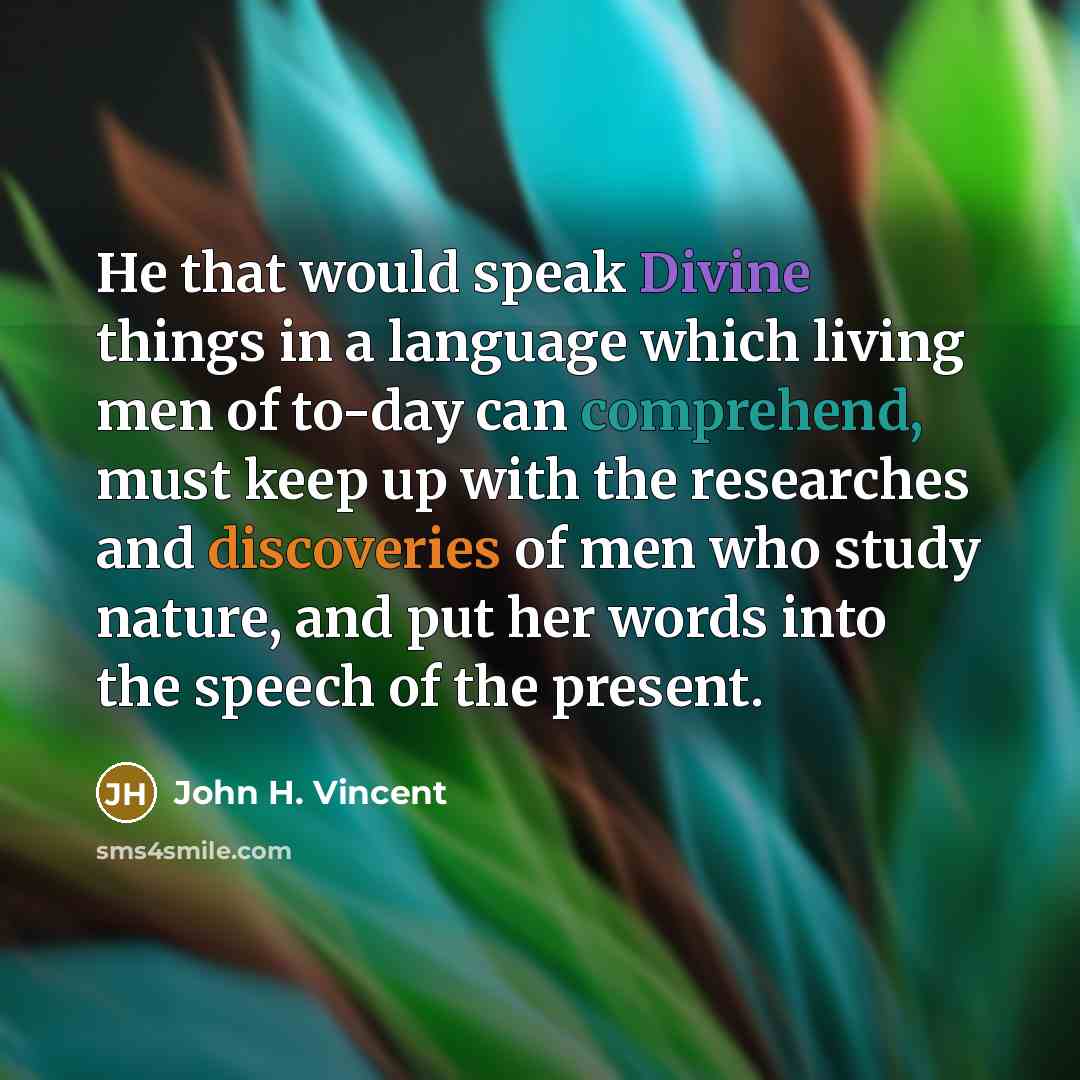 “He that would speak Divine things in a language which living men of to-day can comprehend, must keep up with the researches and discoveries of men who study nature, and put her words into the speech of the present.” quote by John H. Vincent