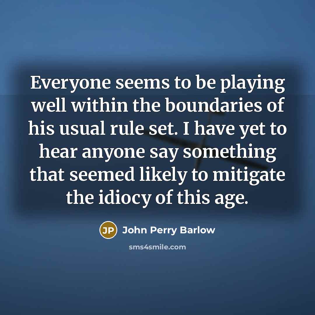 “Everyone seems to be playing well within the boundaries of his usual rule set. I have yet to hear anyone say something that seemed likely to mitigate the idiocy of this age.” quote by John Perry Barlow