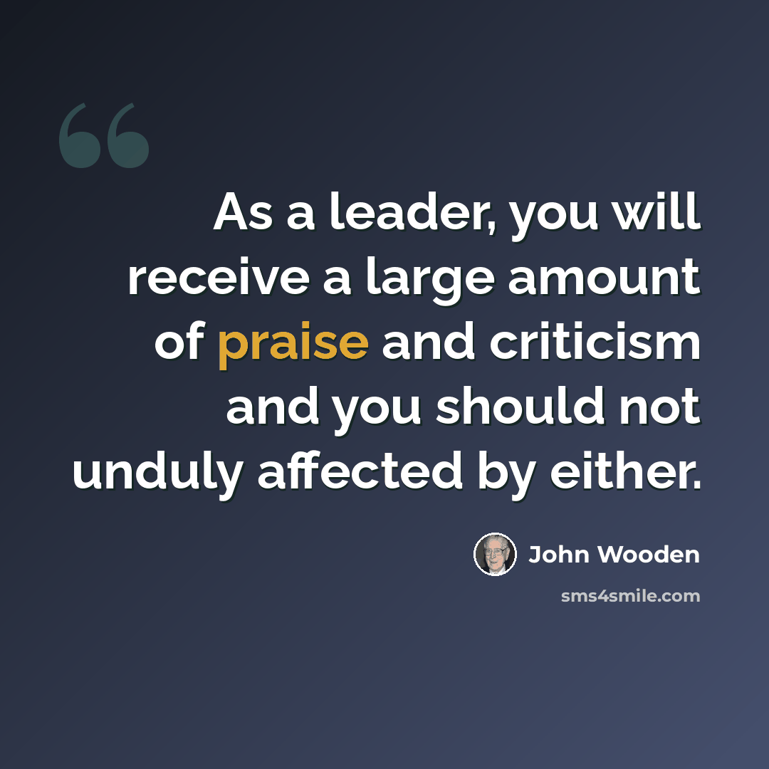 “As a leader, you will receive a large amount of praise and criticism and you should not unduly affected by either.” quote by John Wooden