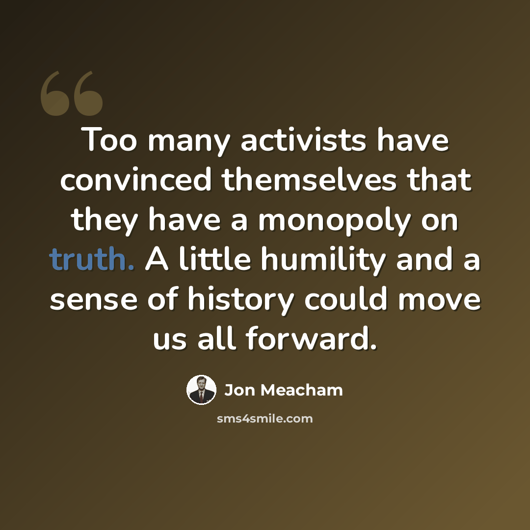 “Too many activists have convinced themselves that they have a monopoly on truth. A little humility and a sense of history could move us all forward.” quote by Jon Meacham
