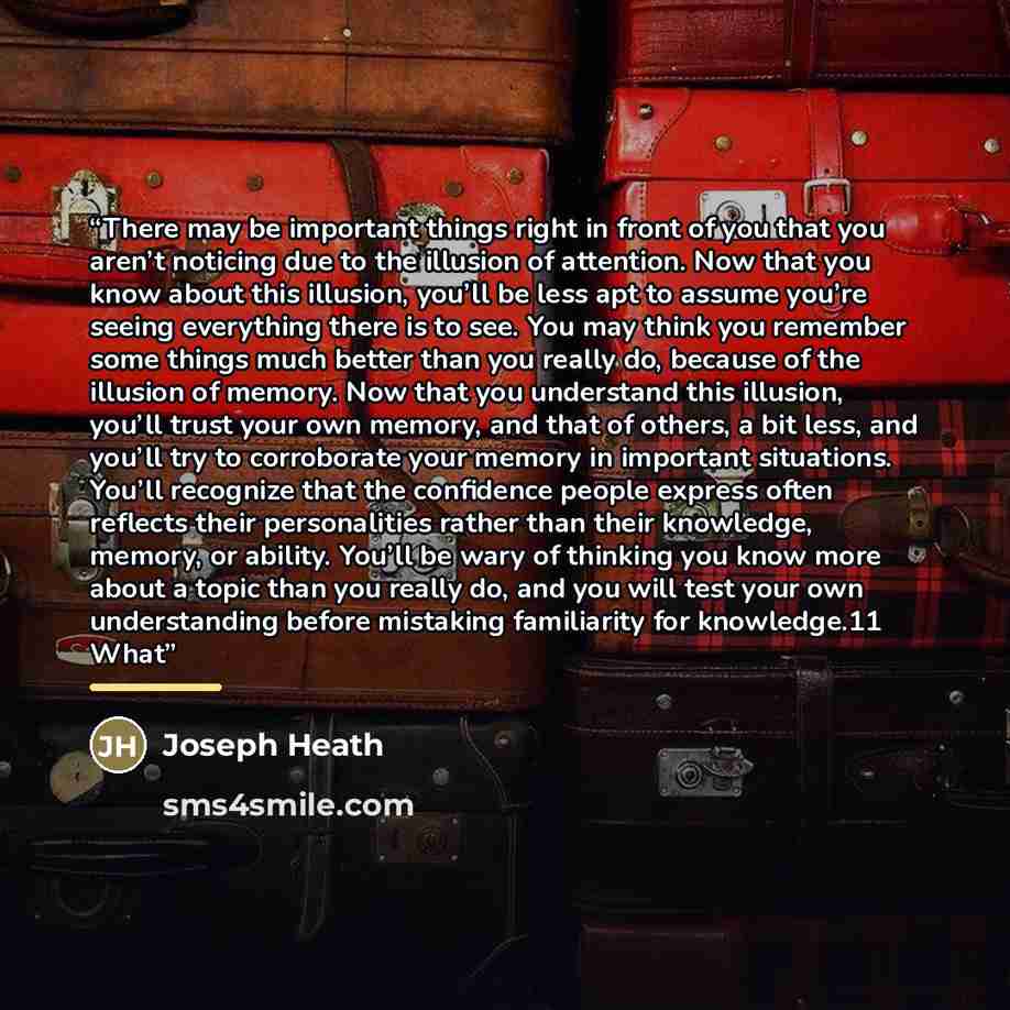 “There may be important things right in front of you that you aren’t noticing due to the illusion of attention. Now that you know about this illusion, you’ll be less apt to assume you’re seeing everything there is to see. You may think you remember some things much better than you really do…” quote by Joseph Heath