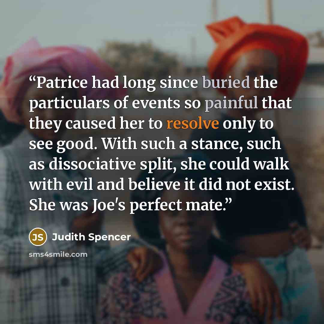 “Patrice had long since buried the particulars of events so painful that they caused her to resolve only to see good. With such a stance, such as dissociative split, she could walk with evil and believe it did not exist. She was Joe's perfect mate.” quote by Judith Spencer
