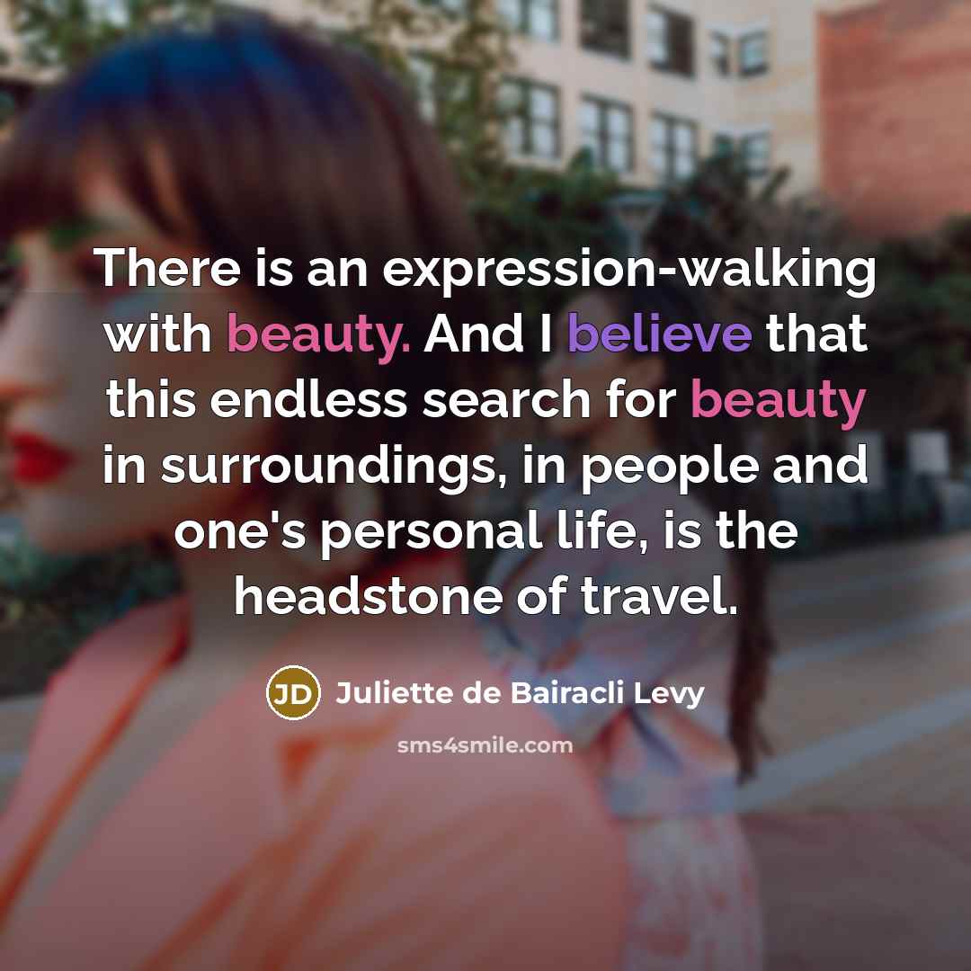 “There is an expression-walking with beauty. And I believe that this endless search for beauty in surroundings, in people and one's personal life, is the headstone of travel.” quote by Juliette de Bairacli Levy